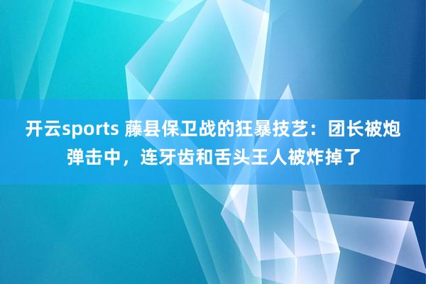 开云sports 藤县保卫战的狂暴技艺：团长被炮弹击中，连牙齿和舌头王人被炸掉了