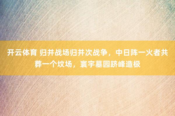 开云体育 归并战场归并次战争，中日阵一火者共葬一个坟场，寰宇墓园跻峰造极