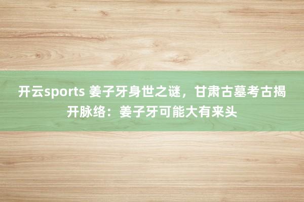开云sports 姜子牙身世之谜，甘肃古墓考古揭开脉络：姜子牙可能大有来头