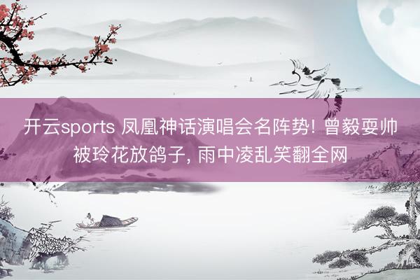 开云sports 凤凰神话演唱会名阵势! 曾毅耍帅被玲花放鸽子, 雨中凌乱笑翻全网