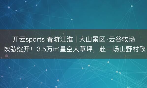 开云sports 春游江淮 | 大山景区·云谷牧场 恢弘绽开！3.5万㎡星空大草坪，赴一场山野村歌