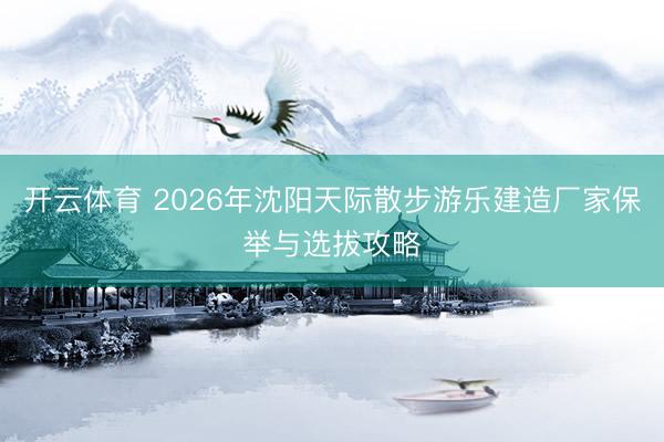 开云体育 2026年沈阳天际散步游乐建造厂家保举与选拔攻略
