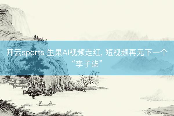 开云sports 生果AI视频走红， 短视频再无下一个“李子柒”