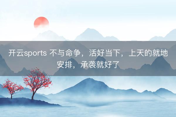 开云sports 不与命争，活好当下，上天的就地安排，承袭就好了
