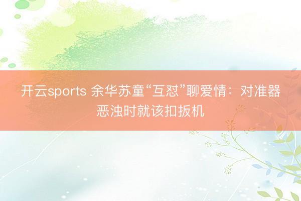 开云sports 余华苏童“互怼”聊爱情：对准器恶浊时就该扣扳机