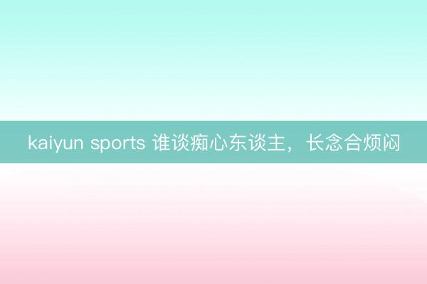kaiyun sports 谁谈痴心东谈主，长念合烦闷
